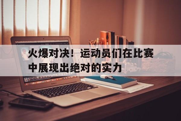 火爆对决！运动员们在比赛中展现出绝对的实力